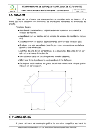 CENTRO FEDERAL DE EDUCAÇÃO TECNOLÓGICA DE MATO GROSSO
                                                                                                      Profº Fabiano de Pádua
                CURSO SUPERIOR EM AUTOMAÇÃO E COTROLE – Desenho Técnico
 DAE-E                                                                                                    Página 23/38


8.5- COTAGEM
         Cotas são os números que correspondem às medidas reais no desenho. É a
forma pela qual passamos nos desenhos, as informações referentes as dimensões de
projeto.
         Princípios Gerais:
           • As cotas de um desenho ou projeto devem ser expressas em uma única
             unidade de medida;
           • As cotas devem ser escritas sem o símbolo da unidade de medida (m, mm ou
             cm);
           • As cotas devem ser escritas acompanhando a direção das linhas de cota;
           • Qualquer que seja a escala do desenho, as cotas representam a verdadeira
             grandeza das dimensões;
           • As linhas de cota devem ser contínuas e os algarismos das cotas devem ser
             colocados acima da linha de cota;
           • Uma cota não deve ser cruzada por uma linha do desenho;
           • Não traçar linha de cota como continuação de linha da figura;
           • Os ângulos serão medidos em graus, exceto nas coberturas e rampas que se
             indicam em porcentagem.




9. PLANTA-BAIXA

         A planta baixa é a representação gráfica de uma vista ortográfica seccional do
            Este documento é propriedade do CEFET-MT, sendo proibida sua reprodução sem prévia autorização.
 