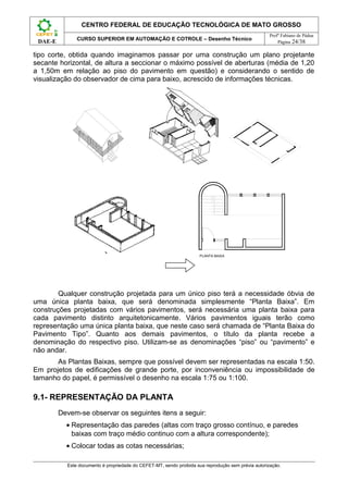 CENTRO FEDERAL DE EDUCAÇÃO TECNOLÓGICA DE MATO GROSSO
                                                                                                     Profº Fabiano de Pádua
               CURSO SUPERIOR EM AUTOMAÇÃO E COTROLE – Desenho Técnico
 DAE-E                                                                                                   Página 24/38

tipo corte, obtida quando imaginamos passar por uma construção um plano projetante
secante horizontal, de altura a seccionar o máximo possível de aberturas (média de 1,20
a 1,50m em relação ao piso do pavimento em questão) e considerando o sentido de
visualização do observador de cima para baixo, acrescido de informações técnicas.




                                                                     PLANTA BAIXA




        Qualquer construção projetada para um único piso terá a necessidade óbvia de
uma única planta baixa, que será denominada simplesmente “Planta Baixa”. Em
construções projetadas com vários pavimentos, será necessária uma planta baixa para
cada pavimento distinto arquitetonicamente. Vários pavimentos iguais terão como
representação uma única planta baixa, que neste caso será chamada de “Planta Baixa do
Pavimento Tipo”. Quanto aos demais pavimentos, o título da planta recebe a
denominação do respectivo piso. Utilizam-se as denominações “piso” ou “pavimento” e
não andar.
       As Plantas Baixas, sempre que possível devem ser representadas na escala 1:50.
Em projetos de edificações de grande porte, por inconveniência ou impossibilidade de
tamanho do papel, é permissível o desenho na escala 1:75 ou 1:100.

9.1- REPRESENTAÇÃO DA PLANTA
         Devem-se observar os seguintes itens a seguir:
           • Representação das paredes (altas com traço grosso contínuo, e paredes
             baixas com traço médio continuo com a altura correspondente);
           • Colocar todas as cotas necessárias;

           Este documento é propriedade do CEFET-MT, sendo proibida sua reprodução sem prévia autorização.
 