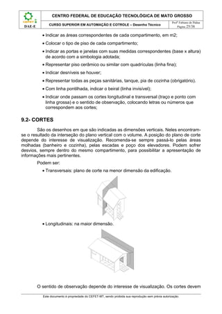 CENTRO FEDERAL DE EDUCAÇÃO TECNOLÓGICA DE MATO GROSSO
                                                                                                     Profº Fabiano de Pádua
               CURSO SUPERIOR EM AUTOMAÇÃO E COTROLE – Desenho Técnico
 DAE-E                                                                                                   Página 25/38


           • Indicar as áreas correspondentes de cada compartimento, em m2;
           • Colocar o tipo de piso de cada compartimento;
           • Indicar as portas e janelas com suas medidas correspondentes (base x altura)
             de acordo com a simbologia adotada;
           • Representar piso cerâmico ou similar com quadrículas (linha fina);
           • Indicar desníveis se houver;
           • Representar todas as peças sanitárias, tanque, pia de cozinha (obrigatório).
           • Com linha pontilhada, indicar o beiral (linha invisível);
           • Indicar onde passam os cortes longitudinal e transversal (traço e ponto com
             linha grossa) e o sentido de observação, colocando letras ou números que
             correspondem aos cortes;

9.2- CORTES
        São os desenhos em que são indicadas as dimensões verticais. Neles encontram-
se o resultado da interseção do plano vertical com o volume. A posição do plano de corte
depende do interesse de visualização. Recomenda-se sempre passá-lo pelas áreas
molhadas (banheiro e cozinha), pelas escadas e poço dos elevadores. Podem sofrer
desvios, sempre dentro do mesmo compartimento, para possibilitar a apresentação de
informações mais pertinentes.
         Podem ser:
           • Transversais: plano de corte na menor dimensão da edificação.




           • Longitudinais: na maior dimensão.




         O sentido de observação depende do interesse de visualização. Os cortes devem

           Este documento é propriedade do CEFET-MT, sendo proibida sua reprodução sem prévia autorização.
 