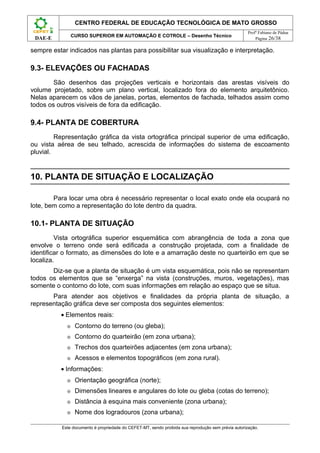 CENTRO FEDERAL DE EDUCAÇÃO TECNOLÓGICA DE MATO GROSSO
                                                                                                     Profº Fabiano de Pádua
                 CURSO SUPERIOR EM AUTOMAÇÃO E COTROLE – Desenho Técnico
 DAE-E                                                                                                   Página 26/38

sempre estar indicados nas plantas para possibilitar sua visualização e interpretação.

9.3- ELEVAÇÕES OU FACHADAS
        São desenhos das projeções verticais e horizontais das arestas visíveis do
volume projetado, sobre um plano vertical, localizado fora do elemento arquitetônico.
Nelas aparecem os vãos de janelas, portas, elementos de fachada, telhados assim como
todos os outros visíveis de fora da edificação.

9.4- PLANTA DE COBERTURA
         Representação gráfica da vista ortográfica principal superior de uma edificação,
ou vista aérea de seu telhado, acrescida de informações do sistema de escoamento
pluvial.


10. PLANTA DE SITUAÇÃO E LOCALIZAÇÃO

        Para locar uma obra é necessário representar o local exato onde ela ocupará no
lote, bem como a representação do lote dentro da quadra.

10.1- PLANTA DE SITUAÇÃO
         Vista ortográfica superior esquemática com abrangência de toda a zona que
envolve o terreno onde será edificada a construção projetada, com a finalidade de
identificar o formato, as dimensões do lote e a amarração deste no quarteirão em que se
localiza.
       Diz-se que a planta de situação é um vista esquemática, pois não se representam
todos os elementos que se “enxerga” na vista (construções, muros, vegetações), mas
somente o contorno do lote, com suas informações em relação ao espaço que se situa.
       Para atender aos objetivos e finalidades da própria planta de situação, a
representação gráfica deve ser composta dos seguintes elementos:
          • Elementos reais:
             ⊕    Contorno do terreno (ou gleba);
             ⊕    Contorno do quarteirão (em zona urbana);
             ⊕    Trechos dos quarteirões adjacentes (em zona urbana);
             ⊕    Acessos e elementos topográficos (em zona rural).
          • Informações:
             ⊕    Orientação geográfica (norte);
             ⊕    Dimensões lineares e angulares do lote ou gleba (cotas do terreno);
             ⊕    Distância à esquina mais conveniente (zona urbana);
             ⊕    Nome dos logradouros (zona urbana);

           Este documento é propriedade do CEFET-MT, sendo proibida sua reprodução sem prévia autorização.
 