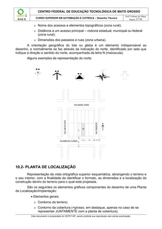 CENTRO FEDERAL DE EDUCAÇÃO TECNOLÓGICA DE MATO GROSSO
                                                                                                              Profº Fabiano de Pádua
                 CURSO SUPERIOR EM AUTOMAÇÃO E COTROLE – Desenho Técnico
 DAE-E                                                                                                            Página 27/38

             ⊕    Nome dos acessos e elementos topográficos (zona rural);
             ⊕    Distância a um acesso principal – rodovia estadual, municipal ou federal
                  (zona rural);
             ⊕    Dimensões dos passeios e ruas (zona urbana).
        A orientação geográfica do lote ou gleba é um elemento indispensável ao
desenho, e normalmente se faz através da indicação do norte, identificado por seta que
indique a direção e sentido do norte, acompanhada da letra N (maiúscula).
         Alguns exemplos de representação do norte:




                                                              RUA GENERAL OSÓRIO
                                          RUA LOBO DA COSTA




                                                                                             RUA TIRADENTES




                                                                          489
                                                                  25,00
                                                                  4,00




                                                                          12,00   30,00   4,00 12,00 4,00
                                      RUA MARECHAL FLORIANO
                                                                  12,00
                                                                  4,00




10.2- PLANTA DE LOCALIZAÇÃO
        Representação da vista ortográfica superior esquemática, abrangendo o terreno e
o seu interior, com a finalidade de identificar o formato, as dimensões e a localização da
construção dentro do terreno para o qual está projetada.
       São os seguintes os elementos gráficos componentes do desenho de uma Planta
de Localização/Implantação:
           • Elementos gerais:
             ⊕    Contorno do terreno;
             ⊕    Contorno da cobertura (+grosso, em destaque, apenas no caso de se
                  representar JUNTAMENTE com a planta de cobertura);
           Este documento é propriedade do CEFET-MT, sendo proibida sua reprodução sem prévia autorização.
 