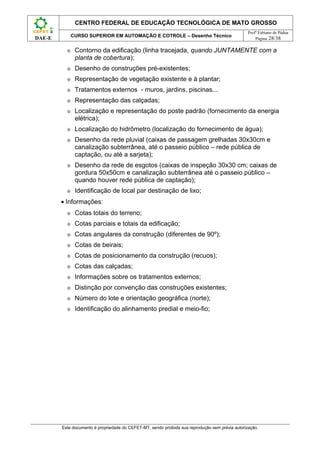 CENTRO FEDERAL DE EDUCAÇÃO TECNOLÓGICA DE MATO GROSSO
                                                                                                  Profº Fabiano de Pádua
              CURSO SUPERIOR EM AUTOMAÇÃO E COTROLE – Desenho Técnico
DAE-E                                                                                                 Página 28/38

          ⊕    Contorno da edificação (linha tracejada, quando JUNTAMENTE com a
               planta de cobertura);
          ⊕    Desenho de construções pré-existentes;
          ⊕    Representação de vegetação existente e à plantar;
          ⊕    Tratamentos externos - muros, jardins, piscinas...
          ⊕    Representação das calçadas;
          ⊕    Localização e representação do poste padrão (fornecimento da energia
               elétrica);
          ⊕    Localização do hidrômetro (localização do fornecimento de água);
          ⊕    Desenho da rede pluvial (caixas de passagem grelhadas 30x30cm e
               canalização subterrânea, até o passeio público – rede pública de
               captação, ou até a sarjeta);
          ⊕    Desenho da rede de esgotos (caixas de inspeção 30x30 cm; caixas de
               gordura 50x50cm e canalização subterrânea até o passeio público –
               quando houver rede pública de captação);
          ⊕    Identificação de local par destinação de lixo;
        • Informações:
          ⊕    Cotas totais do terreno;
          ⊕    Cotas parciais e totais da edificação;
          ⊕    Cotas angulares da construção (diferentes de 90º);
          ⊕    Cotas de beirais;
          ⊕    Cotas de posicionamento da construção (recuos);
          ⊕    Cotas das calçadas;
          ⊕    Informações sobre os tratamentos externos;
          ⊕    Distinção por convenção das construções existentes;
          ⊕    Número do lote e orientação geográfica (norte);
          ⊕    Identificação do alinhamento predial e meio-fio;




        Este documento é propriedade do CEFET-MT, sendo proibida sua reprodução sem prévia autorização.
 