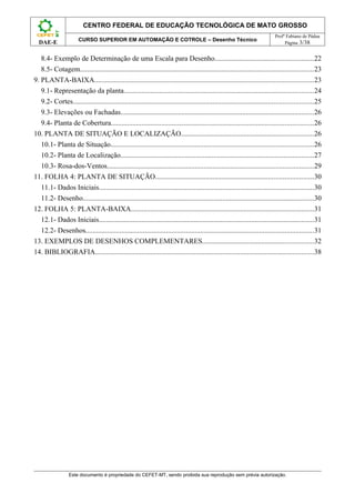 CENTRO FEDERAL DE EDUCAÇÃO TECNOLÓGICA DE MATO GROSSO
                                                                                                                             Profº Fabiano de Pádua
                       CURSO SUPERIOR EM AUTOMAÇÃO E COTROLE – Desenho Técnico
  DAE-E                                                                                                                           Página 3/38


   8.4- Exemplo de Determinação de uma Escala para Desenho.......................................................22
   8.5- Cotagem..................................................................................................................................23
9. PLANTA-BAIXA..........................................................................................................................23
   9.1- Representação da planta..........................................................................................................24
   9.2- Cortes......................................................................................................................................25
   9.3- Elevações ou Fachadas............................................................................................................26
   9.4- Planta de Cobertura.................................................................................................................26
10. PLANTA DE SITUAÇÃO E LOCALIZAÇÃO..........................................................................26
   10.1- Planta de Situação.................................................................................................................26
   10.2- Planta de Localização............................................................................................................27
   10.3- Rosa-dos-Ventos...................................................................................................................29
11. FOLHA 4: PLANTA DE SITUAÇÃO........................................................................................30
   11.1- Dados Iniciais........................................................................................................................30
   11.2- Desenho.................................................................................................................................30
12. FOLHA 5: PLANTA-BAIXA......................................................................................................31
   12.1- Dados Iniciais........................................................................................................................31
   12.2- Desenhos...............................................................................................................................31
13. EXEMPLOS DE DESENHOS COMPLEMENTARES..............................................................32
14. BIBLIOGRAFIA..........................................................................................................................38




                  Este documento é propriedade do CEFET-MT, sendo proibida sua reprodução sem prévia autorização.
 