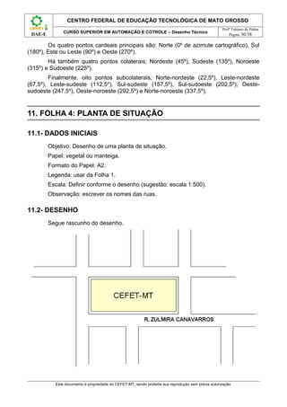 CENTRO FEDERAL DE EDUCAÇÃO TECNOLÓGICA DE MATO GROSSO
                                                                                                     Profº Fabiano de Pádua
               CURSO SUPERIOR EM AUTOMAÇÃO E COTROLE – Desenho Técnico
 DAE-E                                                                                                   Página 30/38

        Os quatro pontos cardeais principais são: Norte (0º de azimute cartográfico), Sul
(180º), Este ou Leste (90º) e Oeste (270º).
        Há também quatro pontos colaterais; Nordeste (45º), Sudeste (135º), Noroeste
(315º) e Sudoeste (225º).
        Finalmente, oito pontos subcolaterais; Norte-nordeste (22,5º), Leste-nordeste
(67,5º), Leste-sudeste (112,5º), Sul-sudeste (157,5º), Sul-sudoeste (202,5º), Oeste-
sudoeste (247,5º), Oeste-noroeste (292,5º) e Norte-noroeste (337,5º).


11. FOLHA 4: PLANTA DE SITUAÇÃO

11.1- DADOS INICIAIS
         Objetivo: Desenho de uma planta de situação.
         Papel: vegetal ou manteiga.
         Formato do Papel: A2.
         Legenda: usar da Folha 1.
         Escala: Definir conforme o desenho (sugestão: escala 1:500).
         Observação: escrever os nomes das ruas.

11.2- DESENHO
         Segue rascunho do desenho.




           Este documento é propriedade do CEFET-MT, sendo proibida sua reprodução sem prévia autorização.
 