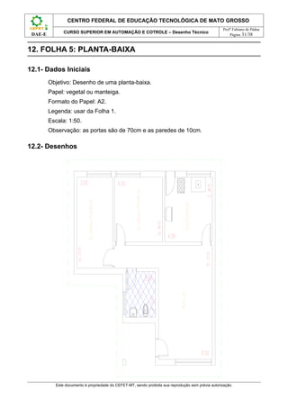 CENTRO FEDERAL DE EDUCAÇÃO TECNOLÓGICA DE MATO GROSSO
                                                                                                     Profº Fabiano de Pádua
               CURSO SUPERIOR EM AUTOMAÇÃO E COTROLE – Desenho Técnico
 DAE-E                                                                                                   Página 31/38



12. FOLHA 5: PLANTA-BAIXA

12.1- Dados Iniciais
         Objetivo: Desenho de uma planta-baixa.
         Papel: vegetal ou manteiga.
         Formato do Papel: A2.
         Legenda: usar da Folha 1.
         Escala: 1:50.
         Observação: as portas são de 70cm e as paredes de 10cm.

12.2- Desenhos




           Este documento é propriedade do CEFET-MT, sendo proibida sua reprodução sem prévia autorização.
 