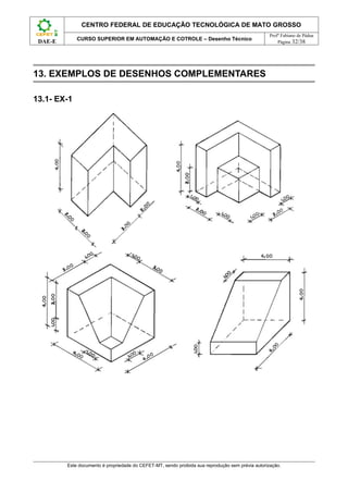 CENTRO FEDERAL DE EDUCAÇÃO TECNOLÓGICA DE MATO GROSSO
                                                                                                   Profº Fabiano de Pádua
             CURSO SUPERIOR EM AUTOMAÇÃO E COTROLE – Desenho Técnico
 DAE-E                                                                                                 Página 32/38




13. EXEMPLOS DE DESENHOS COMPLEMENTARES

13.1- EX-1




         Este documento é propriedade do CEFET-MT, sendo proibida sua reprodução sem prévia autorização.
 