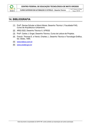CENTRO FEDERAL DE EDUCAÇÃO TECNOLÓGICA DE MATO GROSSO
                                                                                                   Profº Fabiano de Pádua
             CURSO SUPERIOR EM AUTOMAÇÃO E COTROLE – Desenho Técnico
DAE-E                                                                                                  Página 38/38




14. BIBLIOGRAFIA

   [1]   Profª. Denise Schuler e Hitomi Mukai, Desenho Técnico I, Faculdade FAG,
         Curso de Arquitetura e Urbanismo.
   [2]   ARQ-3322, Desenho Técnico II, UFRGS
   [3]   Profº. Carlos J. Engel, Desenho Técnico, Curso de Leitura de Projetos.
   [4]   French, Thomas E. e Vierck, Charles J., Desenho Técnico e Tecnologia Gráfica,
         Ed. Globo, 1995.
   [5]   www.teleco.com.br
   [6]   www.anatel.gov.br




         Este documento é propriedade do CEFET-MT, sendo proibida sua reprodução sem prévia autorização.
 