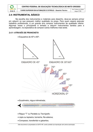 CENTRO FEDERAL DE EDUCAÇÃO TECNOLÓGICA DE MATO GROSSO
                                                                                                    Profº Fabiano de Pádua
              CURSO SUPERIOR EM AUTOMAÇÃO E COTROLE – Desenho Técnico
 DAE-E                                                                                                   Página 5/38


2.4- INSTRUMENTAL BÁSICO
        Na escolha dos instrumentos e materiais para desenho, deve-se sempre primar
em adquirir os que possuem melhor qualidade na praça. Para quem espera executar
trabalhos profissionais, é um grande erro comprar instrumentos de qualidade inferior.
Algumas vezes o principiante é tentado a adquirir instrumentos baratos para a
aprendizagem, na expectativa de comprar outros melhores mais tarde.

2.4.1- ATRAVÉS DE PRANCHETA

          • Esquadros de 45º e 60º;




          • Escalímetro, régua milimetrada;




          • Régua “T” ou Paralela ou Tecnígrafo;
          • Lápis ou lapiseira, borracha, fita adesiva;
          • Compasso, transferidor e gabaritos;

          Este documento é propriedade do CEFET-MT, sendo proibida sua reprodução sem prévia autorização.
 
