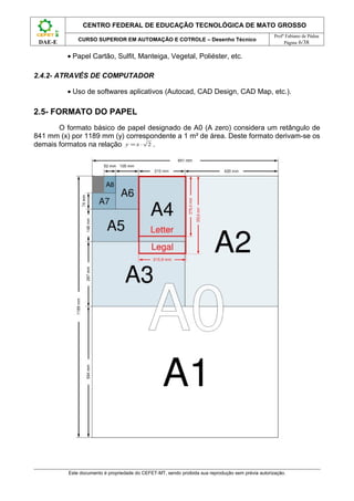 CENTRO FEDERAL DE EDUCAÇÃO TECNOLÓGICA DE MATO GROSSO
                                                                                                    Profº Fabiano de Pádua
              CURSO SUPERIOR EM AUTOMAÇÃO E COTROLE – Desenho Técnico
 DAE-E                                                                                                   Página 6/38


          • Papel Cartão, Sulfit, Manteiga, Vegetal, Poliéster, etc.

2.4.2- ATRAVÉS DE COMPUTADOR

          • Uso de softwares aplicativos (Autocad, CAD Design, CAD Map, etc.).

2.5- FORMATO DO PAPEL
       O formato básico de papel designado de A0 (A zero) considera um retângulo de
841 mm (x) por 1189 mm (y) correspondente a 1 m² de área. Deste formato derivam-se os
demais formatos na relação y = x ⋅ 2 .




          Este documento é propriedade do CEFET-MT, sendo proibida sua reprodução sem prévia autorização.
 