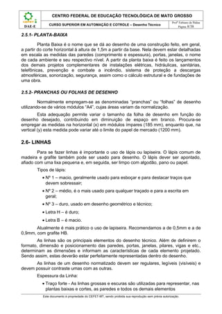 CENTRO FEDERAL DE EDUCAÇÃO TECNOLÓGICA DE MATO GROSSO
                                                                                                      Profº Fabiano de Pádua
                CURSO SUPERIOR EM AUTOMAÇÃO E COTROLE – Desenho Técnico
 DAE-E                                                                                                     Página 8/38

2.5.1- PLANTA-BAIXA

         Planta Baixa é o nome que se dá ao desenho de uma construção feito, em geral,
a partir do corte horizontal à altura de 1,5m a partir da base. Nela devem estar detalhadas
em escala as medidas das paredes (comprimento e espessura), portas, janelas, o nome
de cada ambiente e seu respectivo nível. A partir da planta baixa é feito os lançamentos
dos demais projetos complementares de instalações elétricas, hidráulicas, sanitárias,
telefônicas, prevenção e combate a incêndio, sistema de proteção a descargas
atmosféricas, sonorização, segurança, assim como o cálculo estrutural e de fundações de
uma obra.

2.5.2- PRANCHAS OU FOLHAS DE DESENHO

         Normalmente empregam-se as denominadas “pranchas” ou “folhas” de desenho
utilizando-se de vários módulos “A4”, cujas áreas variam da normalização.
         Esta adequação permite variar o tamanho da folha de desenho em função do
desenho desejado, contribuindo em diminuição de espaço em branco. Procura-se
empregar as medidas na horizontal (x) em módulos ímpares (185 mm), enquanto que, na
vertical (y) esta medida pode variar até o limite do papel de mercado (1200 mm).

2.6- LINHAS
        Para se fazer linhas é importante o uso de lápis ou lapiseira. O lápis comum de
madeira e grafite também pode ser usado para desenho. O lápis dever ser apontado,
afiado com uma lixa pequena e, em seguida, ser limpo com algodão, pano ou papel.
         Tipos de lápis:
           • Nº 1 – macio, geralmente usado para esboçar e para destacar traços que
             devem sobressair;
           • Nº 2 – médio, é o mais usado para qualquer traçado e para a escrita em
             geral;
           • Nº 3 – duro, usado em desenho geométrico e técnico;
           • Letra H – é duro;
           • Letra B – é macio.
       Atualmente é mais prático o uso de lapiseira. Recomendamos a de 0,5mm e a de
0,9mm, com grafite HB.
        As linhas são os principais elementos do desenho técnico. Além de definirem o
formato, dimensão e posicionamento das paredes, portas, janelas, pilares, vigas e etc.,
determinam as dimensões e informam as características de cada elemento projetado.
Sendo assim, estas deverão estar perfeitamente representadas dentro do desenho.
      As linhas de um desenho normatizado devem ser regulares, legíveis (visíveis) e
devem possuir contraste umas com as outras.
         Espessura da Linha:
           • Traço forte - As linhas grossas e escuras são utilizadas para representar, nas
             plantas baixas e cortes, as paredes e todos os demais elementos
            Este documento é propriedade do CEFET-MT, sendo proibida sua reprodução sem prévia autorização.
 