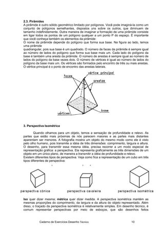 Caderno de Exercícios Desenho Técnico 10
2.3. Pirâmides
A pirâmide é outro sólido geométrico limitado por polígonos. Você pode imaginá-la como um
conjunto de polígonos semelhantes, dispostos uns sobre os outros, que diminuem de
tamanho indefinidamente. Outra maneira de imaginar a formação de uma pirâmide consiste
em ligar todos os pontos de um polígono qualquer a um ponto P do espaço. É importante
que você conheça também os elementos da pirâmide:
O nome da pirâmide depende do polígono que forma sua base. Na figura ao lado, temos
uma pirâmide
quadrangular, pois sua base é um quadrado. O número de faces da pirâmide é sempre igual
ao número de lados do polígono que forma sua base mais um. Cada lado do polígono da
base é também uma aresta da pirâmide. O número de arestas é sempre igual ao número de
lados do polígono da base vezes dois. O número de vértices é igual ao número de lados do
polígono da base mais um. Os vértices são formados pelo encontro de três ou mais arestas.
O vértice principal é o ponto de encontro das arestas laterais.
3. Perspectiva Isométrica
Quando olhamos para um objeto, temos a sensação de profundidade e relevo. As
partes que estão mais próximas de nós parecem maiores e as partes mais distantes
aparentam ser menores. A fotografia mostra um objeto do mesmo modo como ele é visto
pelo olho humano, pois transmite a idéia de três dimensões: comprimento, largura e altura.
O desenho, para transmitir essa mesma idéia, precisa recorrer a um modo especial de
representação gráfica: a perspectiva. Ela representa graficamente as três dimensões de um
objeto em um único plano, de maneira a transmitir a idéia de profundidade e relevo.
Existem diferentes tipos de perspectiva. Veja como fica a representação de um cubo em três
tipos diferentes de perspectiva:
Iso quer dizer mesma; métrica quer dizer medida. A perspectiva isométrica mantém as
mesmas proporções do comprimento, da largura e da altura do objeto representado. Além
disso, o traçado da perspectiva isométrica é relativamente simples. Em desenho técnico, é
comum representar perspectivas por meio de esboços, que são desenhos feitos
 