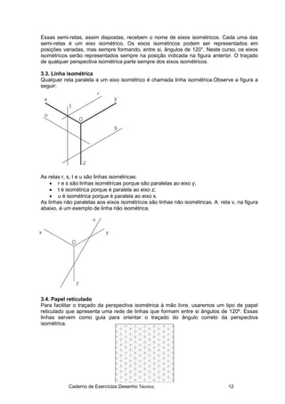 Caderno de Exercícios Desenho Técnico 12
Essas semi-retas, assim dispostas, recebem o nome de eixos isométricos. Cada uma das
semi-retas é um eixo isométrico. Os eixos isométricos podem ser representados em
posições variadas, mas sempre formando, entre si, ângulos de 120°. Neste curso, os eixos
isométricos serão representados sempre na posição indicada na figura anterior. O traçado
de qualquer perspectiva isométrica parte sempre dos eixos isométricos.
3.3. Linha isométrica
Qualquer reta paralela a um eixo isométrico é chamada linha isométrica.Observe a figura a
seguir:
As retas r, s, t e u são linhas isométricas:
• r e s são linhas isométricas porque são paralelas ao eixo y;
• t é isométrica porque é paralela ao eixo z;
• u é isométrica porque é paralela ao eixo x.
As linhas não paralelas aos eixos isométricos são linhas não isométricas. A reta v, na figura
abaixo, é um exemplo de linha não isométrica.
3.4. Papel reticulado
Para facilitar o traçado da perspectiva isométrica à mão livre, usaremos um tipo de papel
reticulado que apresenta uma rede de linhas que formam entre si ângulos de 120º. Essas
linhas servem como guia para orientar o traçado do ângulo correto da perspectiva
isométrica.
 