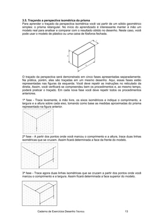 Caderno de Exercícios Desenho Técnico 13
3.5. Traçando a perspectiva isométrica do prisma
Para aprender o traçado da perspectiva isométrica você vai partir de um sólido geométrico
simples: o prisma retangular. No início do aprendizado é interessante manter à mão um
modelo real para analisar e comparar com o resultado obtido no desenho. Neste caso, você
pode usar o modelo de plástico ou uma caixa de fósforos fechada.
O traçado da perspectiva será demonstrado em cinco fases apresentadas separadamente.
Na prática, porém, elas são traçadas em um mesmo desenho. Aqui, essas fases estão
representadas nas figuras da esquerda. Você deve repetir as instruções no reticulado da
direita. Assim, você verificará se compreendeu bem os procedimentos e, ao mesmo tempo,
poderá praticar o traçado. Em cada nova fase você deve repetir todos os procedimentos
anteriores.
1ª fase - Trace levemente, à mão livre, os eixos isométricos e indique o comprimento, a
largura e a altura sobre cada eixo, tomando como base as medidas aproximadas do prisma
representado na figura anterior.
2ª fase - A partir dos pontos onde você marcou o comprimento e a altura, trace duas linhas
isométricas que se cruzam. Assim ficará determinada a face da frente do modelo.
3ª fase - Trace agora duas linhas isométricas que se cruzam a partir dos pontos onde você
marcou o comprimento e a largura. Assim ficará determinada a face superior do modelo.
 