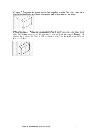 Caderno de Exercícios Desenho Técnico 14
4ª fase - E, finalmente, você encontrará a face lateral do modelo. Para tanto, basta traçar
duas linhas isométricas a partir dos pontos onde você indicou a largura e a altura.
5ª fase (conclusão) - Apague os excessos das linhas de construção, isto é, das linhas e dos
eixos isométricos que serviram de base para a representação do modelo. Depois, é só
reforçar os contornos da figura e está concluído o traçado da perspectiva isométrica do
prisma retangular.
 