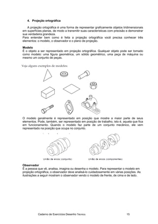 Caderno de Exercícios Desenho Técnico 15
4. Projeção ortográfica
A projeção ortográfica é uma forma de representar graficamente objetos tridimensionais
em superfícies planas, de modo a transmitir suas características com precisão e demonstrar
sua verdadeira grandeza.
Para entender bem como é feita a projeção ortográfica você precisa conhecer três
elementos: o modelo, o observador e o plano de projeção.
Modelo
É o objeto a ser representado em projeção ortográfica. Qualquer objeto pode ser tomado
como modelo: uma figura geométrica, um sólido geométrico, uma peça de máquina ou
mesmo um conjunto de peças.
O modelo geralmente é representado em posição que mostre a maior parte de seus
elementos. Pode, também, ser representado em posição de trabalho, isto é, aquela que fica
em funcionamento. Quando o modelo faz parte de um conjunto mecânico, ele vem
representado na posição que ocupa no conjunto.
Observador
É a pessoa que vê, analisa, imagina ou desenha o modelo. Para representar o modelo em
projeção ortográfica, o observador deve analisá-lo cuidadosamente em várias posições. As
ilustrações a seguir mostram o observador vendo o modelo de frente, de cima e de lado.
 