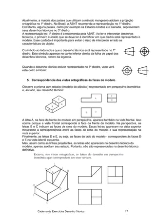 Caderno de Exercícios Desenho Técnico 17
Atualmente, a maioria dos países que utilizam o método mongeano adotam a projeção
ortográfica no 1º diedro. No Brasil, a ABNT recomenda a representação no 1º diedro.
Entretanto, alguns países, como por exemplo os Estados Unidos e o Canadá, representam
seus desenhos técnicos no 3º diedro.
A representação no 1º diedro é a recomenda pela ABNT. Ao ler e interpretar desenhos
técnicos, o primeiro cuidado que se deve ter é identificar em que diedro está representado o
modelo. Esse cuidado é importante para evitar o risco de interpretar errado as
características do objeto.
O símbolo ao lado indica que o desenho técnico está representado no 1º
diedro. Este símbolo aparece no canto inferior direito da folha de papel dos
desenhos técnicos, dentro da legenda.
Quando o desenho técnico estiver representado no 3º diedro, você verá
este outro símbolo:
5. Correspondência das vistas ortográficas às faces do modelo
Observe o prisma com rebaixo (modelo de plástico) representado em perspectiva isométrica
e, ao lado, seu desenho técnico:
A letra A, na face da frente do modelo em perspectiva, aparece também na vista frontal. Isso
ocorre porque a vista frontal corresponde à face da frente do modelo. Na perspectiva, as
letras B e C indicam as faces de cima do modelo. Essas letras aparecem na vista superior
mostrando a correspondência entre as faces de cima do modelo e sua representação na
vista superior.
Finalmente, as letras D e E, ou seja, as faces de lado do modelo - correspondem às faces D
e E na vista lateral esquerda.
Mas, assim como as linhas projetantes, as letras não aparecem no desenho técnico do
modelo, apenas auxiliam seu estudo. Portanto, não são representadas no desenho técnico
definitivo.
 