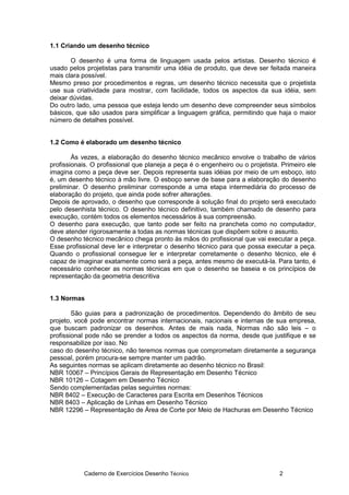 Caderno de Exercícios Desenho Técnico 2
1.1 Criando um desenho técnico
O desenho é uma forma de linguagem usada pelos artistas. Desenho técnico é
usado pelos projetistas para transmitir uma idéia de produto, que deve ser feitada maneira
mais clara possível.
Mesmo preso por procedimentos e regras, um desenho técnico necessita que o projetista
use sua criatividade para mostrar, com facilidade, todos os aspectos da sua idéia, sem
deixar dúvidas.
Do outro lado, uma pessoa que esteja lendo um desenho deve compreender seus símbolos
básicos, que são usados para simplificar a linguagem gráfica, permitindo que haja o maior
número de detalhes possível.
1.2 Como é elaborado um desenho técnico
Às vezes, a elaboração do desenho técnico mecânico envolve o trabalho de vários
profissionais. O profissional que planeja a peça é o engenheiro ou o projetista. Primeiro ele
imagina como a peça deve ser. Depois representa suas idéias por meio de um esboço, isto
é, um desenho técnico à mão livre. O esboço serve de base para a elaboração do desenho
preliminar. O desenho preliminar corresponde a uma etapa intermediária do processo de
elaboração do projeto, que ainda pode sofrer alterações.
Depois de aprovado, o desenho que corresponde à solução final do projeto será executado
pelo desenhista técnico. O desenho técnico definitivo, também chamado de desenho para
execução, contém todos os elementos necessários à sua compreensão.
O desenho para execução, que tanto pode ser feito na prancheta como no computador,
deve atender rigorosamente a todas as normas técnicas que dispõem sobre o assunto.
O desenho técnico mecânico chega pronto às mãos do profissional que vai executar a peça.
Esse profissional deve ler e interpretar o desenho técnico para que possa executar a peça.
Quando o profissional consegue ler e interpretar corretamente o desenho técnico, ele é
capaz de imaginar exatamente como será a peça, antes mesmo de executá-la. Para tanto, é
necessário conhecer as normas técnicas em que o desenho se baseia e os princípios de
representação da geometria descritiva
1.3 Normas
São guias para a padronização de procedimentos. Dependendo do âmbito de seu
projeto, você pode encontrar normas internacionais, nacionais e internas de sua empresa,
que buscam padronizar os desenhos. Antes de mais nada, Normas não são leis – o
profissional pode não se prender a todos os aspectos da norma, desde que justifique e se
responsabilize por isso. No
caso do desenho técnico, não teremos normas que comprometam diretamente a segurança
pessoal, porém procura-se sempre manter um padrão.
As seguintes normas se aplicam diretamente ao desenho técnico no Brasil:
NBR 10067 – Princípios Gerais de Representação em Desenho Técnico
NBR 10126 – Cotagem em Desenho Técnico
Sendo complementadas pelas seguintes normas:
NBR 8402 – Execução de Caracteres para Escrita em Desenhos Técnicos
NBR 8403 – Aplicação de Linhas em Desenho Técnico
NBR 12296 – Representação de Área de Corte por Meio de Hachuras em Desenho Técnico
 
