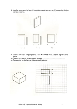 Caderno de Exercícios Desenho Técnico 21
1. Analise a perspectiva isométrica abaixo e assinale com um X o desenho técnico
correspondente.
2. Analise o modelo em perspectiva e seu desenho técnico. Depois, faça o que se
pede.
a) Escreva o nome da vista que está faltando: ...................................................
b) Represente, à mão livre, a vista que está faltando.
 