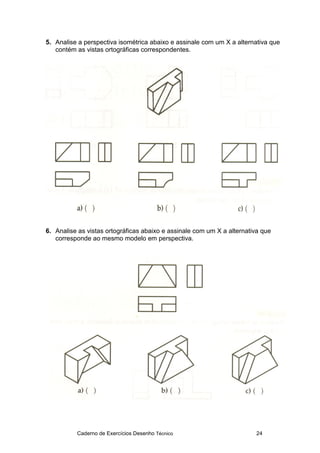 Caderno de Exercícios Desenho Técnico 24
5. Analise a perspectiva isométrica abaixo e assinale com um X a alternativa que
contém as vistas ortográficas correspondentes.
6. Analise as vistas ortográficas abaixo e assinale com um X a alternativa que
corresponde ao mesmo modelo em perspectiva.
 