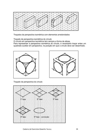 Caderno de Exercícios Desenho Técnico 39
Traçados da perspectiva isométrica com elementos arredondados
Traçado da perspectiva isométrica do círculo
O círculo em perspectiva isométrica tem sempre a forma de elipse.
Para representar a perspectiva isométrica do círculo, é necessário traçar antes um
quadrado auxiliar em perspectiva, na posição em que o círculo deve ser desenhado.
Traçado da perspectiva do círculo
 