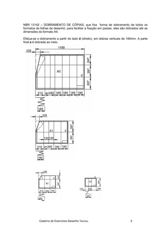 Caderno de Exercícios Desenho Técnico 5
NBR 13142 – DOBRAMENTO DE CÓPIAS, que fixa forma de dobramento de todos os
formatos de folhas de desenho: para facilitar a fixação em pastas, eles são dobrados até as
dimensões do formato A4.
Efetua-se o dobramento a partir do lado d (direito), em dobras verticais de 185mm. A parte
final a é dobrada ao meio.
 