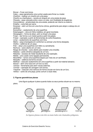 Caderno de Exercícios Desenho Técnico 8
Brocar – Furar com broca.
Calço – peça (geralmente uma cunha) usada para firmar ou nivelar.
Chanfrar – realizar um chanfro em uma peça.
Chanfro ou chanfradura – recorte em ângulo em uma aresta da peça.
Chaveta – peça colocada entre o eixo e a roda, com finalidade de engatá-las.
Concordância – arredondado de uma aresta, podendo ser interno ou externo.
Entalhe – corte feito por serra.
Escarear – abrir um furo em uma forma cônica, geralmente para alojar a cabeça de um
parafuso.
Esmerilhar – acabamento de uma superfície.
Estampagem – obra em folha metálica, em geral recortada.
Decapagem – forma de alisar, polir ou limpar uma peça.
Forjar – dar forma a um metal quente a partir de golpes.
Fresar – operação a partir de ferramentas de corte (fresadora).
Limar – acabamento de superfície com lima.
Matriz – peça empregada em conformar ou prensar uma forma desejada.
Orelha – saliência de um peça.
Polir – alisar uma superfície com feltro ou semelhante.
Ranhura – sulco aberto em um eixo.
Rasgo de chaveta – sulco aberto para receber uma chavêta.
Rebaixo – parte cilíndrica alargada de um furo.
Rebarba – excesso de metal resultante de uma operação.
Rebite – pino usado como ligação permanente.
Recartilhar – tornar uma superfície áspera por meio de um serrilhado.
Ressalto – saliência de forma circular.
Retificar – executar acabamento em uma superfície a partir de material abrasivo.
Roscar – abrir uma rosca em um furo ou eixo.
Tarraxa – ferramenta para abrir roscas externas.
Tornear – operação de usinagem com tornos.
Trepanar – executar uma ranhura em forma circular em torno de um furo.
Vértice – canto de uma peça; ponto comum a duas retas.
2. Figuras geométricas planas
Uma figura qualquer é plana quando todos os seus pontos situam-se no mesmo
plano.
 