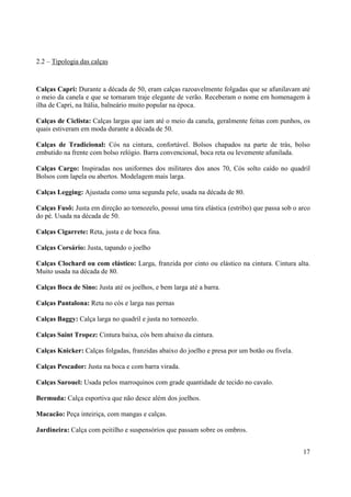 2.2 – Tipologia das calças



Calças Capri: Durante a década de 50, eram calças razoavelmente folgadas que se afunilavam até
o meio da canela e que se tornaram traje elegante de verão. Receberam o nome em homenagem à
ilha de Capri, na Itália, balneário muito popular na época.

Calças de Ciclista: Calças largas que iam até o meio da canela, geralmente feitas com punhos, os
quais estiveram em moda durante a década de 50.

Calças de Tradicional: Cós na cintura, confortável. Bolsos chapados na parte de trás, bolso
embutido na frente com bolso relógio. Barra convencional, boca reta ou levemente afunilada.

Calças Cargo: Inspiradas nos uniformes dos militares dos anos 70, Cós solto caído no quadril
Bolsos com lapela ou abertos. Modelagem mais larga.

Calças Legging: Ajustada como uma segunda pele, usada na década de 80.

Calças Fusô: Justa em direção ao tornozelo, possui uma tira elástica (estribo) que passa sob o arco
do pé. Usada na década de 50.

Calças Cigarrete: Reta, justa e de boca fina.

Calças Corsário: Justa, tapando o joelho

Calças Clochard ou com elástico: Larga, franzida por cinto ou elástico na cintura. Cintura alta.
Muito usada na década de 80.

Calças Boca de Sino: Justa até os joelhos, e bem larga até a barra.

Calças Pantalona: Reta no cós e larga nas pernas

Calças Baggy: Calça larga no quadril e justa no tornozelo.

Calças Saint Tropez: Cintura baixa, cós bem abaixo da cintura.

Calças Knicker: Calças folgadas, franzidas abaixo do joelho e presa por um botão ou fivela.

Calças Pescador: Justa na boca e com barra virada.

Calças Sarouel: Usada pelos marroquinos com grade quantidade de tecido no cavalo.

Bermuda: Calça esportiva que não desce além dos joelhos.

Macacão: Peça inteiriça, com mangas e calças.

Jardineira: Calça com peitilho e suspensórios que passam sobre os ombros.


                                                                                                17
 