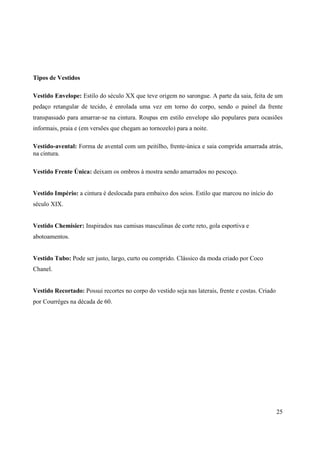 Tipos de Vestidos

Vestido Envelope: Estilo do século XX que teve origem no sarongue. A parte da saia, feita de um
pedaço retangular de tecido, é enrolada uma vez em torno do corpo, sendo o painel da frente
transpassado para amarrar-se na cintura. Roupas em estilo envelope são populares para ocasiões
informais, praia e (em versões que chegam ao tornozelo) para a noite.

Vestido-avental: Forma de avental com um peitilho, frente-única e saia comprida amarrada atrás,
na cintura.

Vestido Frente Única: deixam os ombros à mostra sendo amarrados no pescoço.


Vestido Império: a cintura é deslocada para embaixo dos seios. Estilo que marcou no início do
século XIX.


Vestido Chemisier: Inspirados nas camisas masculinas de corte reto, gola esportiva e
abotoamentos.


Vestido Tubo: Pode ser justo, largo, curto ou comprido. Clássico da moda criado por Coco
Chanel.


Vestido Recortado: Possui recortes no corpo do vestido seja nas laterais, frente e costas. Criado
por Courréges na década de 60.




                                                                                                    25
 