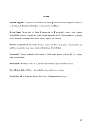 Decotes


Decote Camponês: Decote baixo, redondo e franzido inspirado numa blusa camponesa e lançado
na década de 20. Foi popular tanto para vestidos quanto para blusas.


Decote Canoa: Decote raso, em forma de canoa, que vai de um ombro a outro e tem a mesma
profundidade na frente e nas costas. Desde o início da década de 20, é muito usado em vestidos e
blusas. Também conhecido como decote bateau ("canoa", em francês).


Decote Coração: Decote de vestidos e blusas cortado em duas curvas quase semicirculares, que
lembram um coração. Vem sendo muito usado ao longo do século XX.


Decote em U: Decote profundo, em forma de U, muito usado durante o século XX em vestidos,
corpetes e camisetas.


Decote em V: Decote em forma de V, decote V profundo deve passar a linha dos seios.


Decote Frente Única: Ombros e costas de fora, amarrando-se no pescoço.


Decote Meia Taça: Recortado distante do pescoço, deixa os ombros a mostra.




                                                                                             28
 