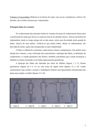 Volumes e Concavidades: Referem-se às formas do corpo; suas curvas, reentrâncias e relevos. No
desenho, são as linhas sinuosas que o representam.


Principais linhas do vestuário


       Ter conhecimento das principais linhas do vestuário faz parte do conhecimento básico para
o profissional de moda que deverá se expressar através do desenho técnico. Através da história da
indumentária, desde os tempo antigos até os dias atuais, existe uma diversidade muito grande de
linhas. Através de uma análise, verificou-se que muitas linhas, diretas ou indiretamente, são
derivadas de outras, sejam mais enriquecidas ou mais simplificadas.
       A linha é a silhueta da vestimenta, a qual mostra volume e comprimento. Uma análise nesta
direção dos volumes, e uma verificação das características e tipologia das linhas, as definições de
comprimento e o estudo geométrico das formas e detalhes; percebemos que a moda recomeçou a
trabalhar as formas, baseando-se em linhas rigorosamente geométricas.
       A tipologia das linhas são indicadas por letras do alfabeto (figuras 1 a 7), formas
geométricas (figuras de 8 a 11) ou com nome de algum estilo (figuras 12 a 14). Linhas
características (que conduz a costura e modelagem) indicam uma determinada sistematização das
partes que compõe o modelo (figuras 15 a 18)




1 – linha A         2 – linha H      3 – linha I      4 – linha T     5 – linha V




                                                                                                 3
 