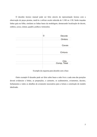 O desenho técnico manual pode ser feito através da representação técnica com a
observação de peças prontas, medi-la e utilizar escala reduzida de 1:100 ou 1:50. Serão traçadas
linhas guia na folha, similares as linhas bases da modelagem, demarcando localização do decote,
ombros, cavas, cintura, quadril, joelhos e tornozelos.



                                            0                   Decote
                                                                Ombro


                                                                 Cavas


                                                               Cintura



                                                               Cós
                                                          Comp. Total


                              Exemplo de esquema para desenho sem a base


       Outro exemplo O desenho pode ser feito sobre bases a mão livre e cada uma das posições
deverá evidenciar a linhas, as proporções, o caimento, os acabamentos, aviamentos, decotes,
fechamentos e todos os detalhes de aviamento necessários para a leitura e construção do modelo
idealizado.




                                                                                              5
 