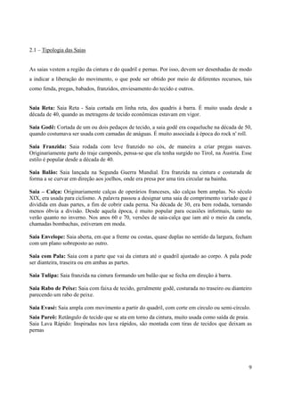 2.1 – Tipologia das Saias


As saias vestem a região da cintura e do quadril e pernas. Por isso, devem ser desenhadas de modo
a indicar a liberação do movimento, o que pode ser obtido por meio de diferentes recursos, tais
como fenda, pregas, babados, franzidos, enviesamento do tecido e outros.


Saia Reta: Saia Reta - Saia cortada em linha reta, dos quadris à barra. É muito usada desde a
década de 40, quando as metragens de tecido econômicas estavam em vigor.

Saia Godê: Cortada de um ou dois pedaços de tecido, a saia godê era coqueluche na década de 50,
quando costumava ser usada com camadas de anáguas. É muito associada à época do rock n' roll.

Saia Franzida: Saia rodada com leve franzido no cós, de maneira a criar pregas suaves.
Originariamente parte do traje camponês, pensa-se que ela tenha surgido no Tirol, na Áustria. Esse
estilo é popular desde a década de 40.

Saia Balão: Saia lançada na Segunda Guerra Mundial. Era franzida na cintura e costurada de
forma a se curvar em direção aos joelhos, onde era presa por uma tira circular na bainha.

Saia – Calça: Originariamente calças de operários franceses, são calças bem amplas. No século
XIX, era usada para ciclismo. A palavra passou a designar uma saia de comprimento variado que é
dividida em duas partes, a fim de cobrir cada perna. Na década de 30, era bem rodada, tornando
menos óbvia a divisão. Desde aquela época, é muito popular para ocasiões informais, tanto no
verão quanto no inverno. Nos anos 60 e 70, versões de saia-calça que iam até o meio da canela,
chamadas bombachas, estiveram em moda.

Saia Envelope: Saia aberta, em que a frente ou costas, quase duplas no sentido da largura, fecham
com um plano sobreposto ao outro.

Saia com Pala: Saia com a parte que vai da cintura até o quadril ajustado ao corpo. A pala pode
ser dianteira, traseira ou em ambas as partes.

Saia Tulipa: Saia franzida na cintura formando um balão que se fecha em direção à barra.

Saia Rabo de Peixe: Saia com faixa de tecido, geralmente godê, costurada no traseiro ou dianteiro
parecendo um rabo de peixe.

Saia Evasé: Saia ampla com movimento a partir do quadril, com corte em círculo ou semi-círculo.
Saia Pareô: Retângulo de tecido que se ata em torno da cintura, muito usada como saída de praia.
Saia Lava Rápido: Inspiradas nos lava rápidos, são montada com tiras de tecidos que deixam as
pernas




                                                                                                9
 