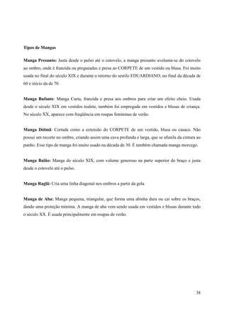 Tipos de Mangas

Manga Presunto: Justa desde o pulso até o cotovelo, a manga presunto avoluma-se do cotovelo
ao ombro, onde é franzida ou pregueadas e presa ao CORPETE de um vestido ou blusa. Foi muito
usada no final do século XIX e durante o retorno do sestilo EDUARDIANO, no final da década de
60 e início da de 70.


Manga Bufante: Manga Curta, franzida e presa aos ombros para criar um efeito cheio. Usada
desde o século XIX em vestidos toalete, também foi empregada em vestidos e blusas de criança.
No século XX, aparece com freqüência em roupas femininas de verão.


Manga Dólmã: Cortada como a extensão do CORPETE de um vestido, blusa ou casaco. Não
possui um recorte no ombro, criando assim uma cava profunda e larga, que se afunila da cintura ao
punho. Esse tipo de manga foi muito usado na década de 30. É também chamada manga morcego.


Manga Balão: Manga do século XIX, com volume generoso na parte superior do braço e justa
desde o cotovelo até o pulso.


Manga Raglã: Cria uma linha diagonal nos ombros a partir da gola


Manga de Aba: Manga pequena, triangular, que forma uma abinha dura ou cai sobre os braços,
dando uma proteção mínima. A manga de aba vem sendo usada em vestidos e blusas durante todo
o século XX. É usada principalmente em roupas de verão.




                                                                                              38
 