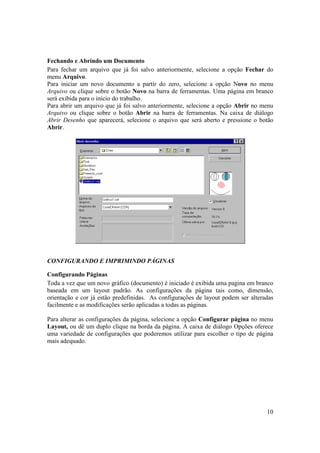 Fechando e Abrindo um Documento
Para fechar um arquivo que já foi salvo anteriormente, selecione a opção Fechar do
menu Arquivo.
Para iniciar um novo documento a partir do zero, selecione a opção Novo no menu
Arquivo ou clique sobre o botão Novo na barra de ferramentas. Uma página em branco
será exibida para o início do trabalho.
Para abrir um arquivo que já foi salvo anteriormente, selecione a opção Abrir no menu
Arquivo ou clique sobre o botão Abrir na barra de ferramentas. Na caixa de diálogo
Abrir Desenho que aparecerá, selecione o arquivo que será aberto e pressione o botão
Abrir.




CONFIGURANDO E IMPRIMINDO PÁGINAS

Configurando Páginas
Toda a vez que um novo gráfico (documento) é iniciado é exibida uma pagina em branco
baseada em um layout padrão. As configurações da página tais como, dimensão,
orientação e cor já estão predefinidas. As configurações de layout podem ser alteradas
facilmente e as modificações serão aplicadas a todas as páginas.

Para alterar as configurações da página, selecione a opção Configurar página no menu
Layout, ou dê um duplo clique na borda da página. A caixa de diálogo Opções oferece
uma variedade de configurações que poderemos utilizar para escolher o tipo de página
mais adequado.




                                                                                   10
 