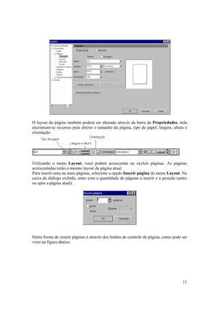 O layout da página também poderá ser alterado através da barra de Propriedades, nela
encontram-se recursos para alterar o tamanho da página, tipo de papel, largura, altura e
orientação.




Utilizando o menu Layout, você poderá acrescentar ou excluir páginas. As páginas
acrescentadas terão o mesmo layout da página atual.
Para inserir uma ou mais páginas, selecione a opção Inserir página do menu Layout. Na
caixa de diálogo exibido, entre com a quantidade de páginas a inserir e a posição (antes
ou após a página atual).




Outra forma de inserir páginas é através dos botões de controle de página, como pode ser
visto na figura abaixo.




                                                                                     11
 
