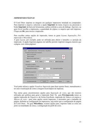 IMPRIMINDO PÁGINAS

O Corel Draw imprime as imagens em qualquer impressora instalada no computador.
Para imprimir o arquivo, selecione a opção Imprimir do menu Arquivo ou, pressione o
botão Imprimir da barra de ferramentas, ambas exibirão a caixa de diálogo Imprimir, na
guia Geral escolha a impressora, a quantidade de cópias e o arquivo que será impresso.
Clique em Ok para iniciar a impressão.

Para escolher outras opções de impressão, temos as guias Layout, Separações, Pré-
impressão e Miscelânea.
A guia Layout, por exemplo, pode ser utilizada para alterar o tamanho e a posição da
impressão. A opção Imprimir páginas em ladrilho permite imprimir imagens maiores que
a página. (em várias páginas)




Você pode utilizar a opção Visualizar Impressão para fazer ajustes finais, manualmente e
ter uma visualização de como a imagem ficará depois de impressa.

Nas outras guias encontraremos opções para Separação de cores, que são recursos
utilizados por gráficas para gerar a impressão final. Na guia Pré-impressão temos as
opções impressão de Negativo e de forma Espelhada, impressão do Número de página e
Marcas de corte - para estas opções serem impressas, é necessário que o tamanho da
página, definida na configuração da impressora, seja maior que a configuração de página
do Corel Draw. Na guia Miscelânea, existem opções para, imprimir todas as cores em
preto ou tonalidades de cinza, e configuração de perfil de cores.




                                                                                     13
 
