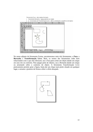 No menu adjunto da ferramenta Forma, encontraremos mais três ferramentas, a Faca, a
Borracha e Transformação Livre. Bem, os nomes das ferramentas estão bem
relacionados com o que elas oferecem, use a Faca para cortar um objeto dando um clique
em seus nós ou contorno. Para apagar parte de objetos, use a Borracha dando um clique
ou arrastando sobre o contorno do objeto. A ferramenta Transformação Livre
praticamente permite girar a figura, basta dar um clique num ponto situado em qualquer
lugar, e arrastar o ponteiro de forma a obter o efeito desejado.




                                                                                   15
 