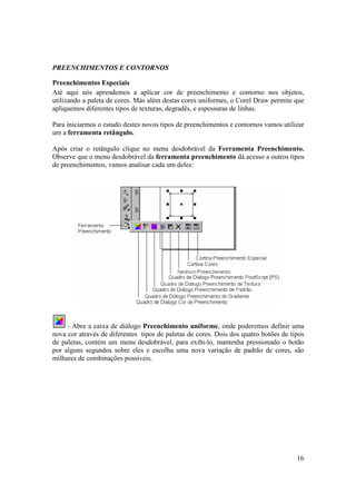 PREENCHIMENTOS E CONTORNOS

Preenchimentos Especiais
Até aqui nós aprendemos a aplicar cor de preenchimento e contorno nos objetos,
utilizando a paleta de cores. Más além destas cores uniformes, o Corel Draw permite que
apliquemos diferentes tipos de texturas, degradês, e espessuras de linhas.

Para iniciarmos o estudo destes novos tipos de preenchimentos e contornos vamos utilizar
um a ferramenta retângulo.

Após criar o retângulo clique no menu desdobrável da Ferramenta Preenchimento.
Observe que o menu desdobrável da ferramenta preenchimento dá acesso a outros tipos
de preenchimentos, vamos analisar cada um deles:




     - Abre a caixa de diálogo Preenchimento uniforme, onde poderemos definir uma
nova cor através de diferentes tipos de paletas de cores. Dois dos quatro botões de tipos
de paletas, contém um menu desdobrável, para exibi-lo, mantenha pressionado o botão
por alguns segundos sobre eles e escolha uma nova variação de padrão de cores, são
milhares de combinações possíveis.




                                                                                      16
 