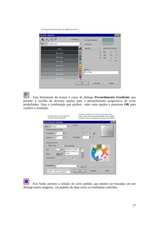 - Esta ferramenta da acesso a caixa de diálogo Preenchimento Gradiente que
permite a escolha de diversas opções para o preenchimento progressivo de cores
predefinidas. Faça a combinação que preferir entre estas opções e pressione OK para
conferir o resultado.




     - Este botão permite a seleção de cores padrão, que podem ser baseadas em um
Bitmap (outra imagem), em padrões de duas cores ou totalmente coloridos.




                                                                                17
 