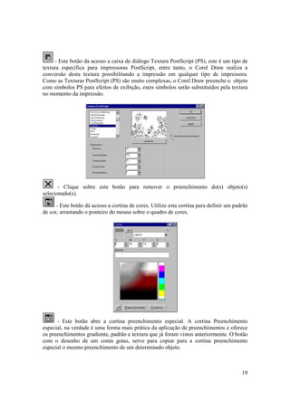 - Este botão da acesso a caixa de diálogo Textura PostScript (PS), este é um tipo de
textura específica para impressoras PostScript, entre tanto, o Corel Draw realiza a
conversão desta textura possibilitando a impressão em qualquer tipo de impressora.
Como as Texturas PostScript (PS) são muito complexas, o Corel Draw preenche o objeto
com símbolos PS para efeitos de exibição, estes símbolos serão substituídos pela textura
no momento da impressão.




       - Clique sobre este botão para remover o preenchimento do(s) objeto(s)
selecionado(s).

      - Este botão dá acesso a cortina de cores. Utilize esta cortina para definir um padrão
de cor, arrastando o ponteiro do mouse sobre o quadro de cores.




      - Este botão abre a cortina preenchimento especial. A cortina Preenchimento
especial, na verdade é uma forma mais prática da aplicação de preenchimentos e oferece
os preenchimentos gradiente, padrão e textura que já foram vistos anteriormente. O botão
com o desenho de um conta gotas, serve para copiar para a cortina preenchimento
especial o mesmo preenchimento de um determinado objeto.



                                                                                         19
 