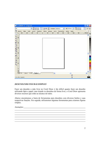 DESENHANDO FIGURAS SIMPLES

Fazer um desenho a mão livre no Corel Draw é tão difícil quanto fazer um desenho
utilizando lápis e papel, mas tirando os desenhos de forma livre, o Corel Draw apresenta
diversos recursos que estão ao alcance de todos.

Abaixo encontramos a barra de ferramentas para desenhos com diversos botões e suas
respectivas funções. Em seguida, utilizaremos algumas ferramentas para criarmos figuras
simples.

Anotações:_______________________________________________________________
________________________________________________________________________
________________________________________________________________________
________________________________________________________________________
________________________________________________________________________
________________________________________________________________________
________________________________________________________________________


                                                                                      2
 
