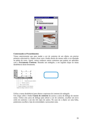 Contornando os Preenchimentos
Vimos anteriormente que para mudar a cor de contorno de um objeto, era preciso
primeiro selecioná-lo e depois clicar com o botão direito do mouse sobre a cor desejada
na paleta de cores. Agora, vamos conhecer outros contornos que podem ser aplicados
com a Ferramenta Contorno. Desenhe um retângulo, e em seguida clique no menu
desdobrável desta ferramenta.




Utilize o menu desdobrável para alterar a espessura do contorno do retângulo.
Um clique sobre o botão Caneta de contorno da acesso a caixa de diálogo de mesmo
nome. Utilize esta caixa de diálogo para alterar a cor do contorno, escolher um novo
estilo de contorno e um dos três tipos de cantos. No caso de o objeto ser uma linha,
poderemos escolher o tipo de extremidade e acrescentar setas.




                                                                                    20
 