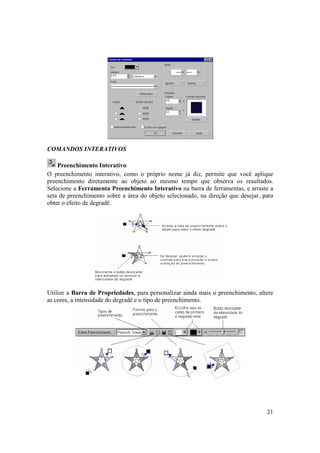 COMANDOS INTERATIVOS

    Preenchimento Interativo
O preenchimento interativo, como o próprio nome já diz, permite que você aplique
preenchimento diretamente ao objeto ao mesmo tempo que observa os resultados.
Selecione a Ferramenta Preenchimento Interativo na barra de ferramentas, e arraste a
seta de preenchimento sobre a área do objeto selecionado, na direção que desejar, para
obter o efeito de degradê.




Utilize a Barra de Propriedades, para personalizar ainda mais o preenchimento, altere
as cores, a intensidade do degradê e o tipo de preenchimento.




                                                                                   21
 