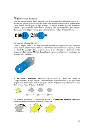 Transparência Interativa
Esta ferramenta atua de forma parecida com a ferramenta Preenchimento interativo, a
diferença é que ela pode ser aplicada tanto sobre objetos desenhados no próprio Corel
Draw, quanto em imagens do tipo Bitmap. Os objetos afetados por esta ferramenta
tornam-se gradativamente transparentes, utilize as setas de transparência para alterar a
direção, e a barra de propriedades para alterar o formato e o tipo de transparência.




Ferramenta Mistura Interativa
Como o próprio nome já diz esta ferramenta mistura dois objetos deixando entre eles
vários objetos intermediários. Para isso é necessário que tenhamos dois objetos, o inicial
e o final. No exemplo abaixo o objeto inicial é um retângulo e o final um círculo.
Selecione a Ferramenta Mistura Interativa dê o primeiro clique sobre o retângulo e o
segundo sobre o círculo.




A Ferramenta Distorção Interativa aplica sobre o objeto um efeito de
“Empurrar/Puxar”. Clique com esta ferramenta sobre o objeto e arraste os nós para dentro
ou para fora até encontrar o efeito desejado. A barra de propriedades oferece ainda mais
duas opções, Dente-de-Serra e Turbilhão.




De maneira semelhante a Ferramenta Forma, a Ferramenta Envelope Interativa
distorce objeto a medida que arrastamos os seus nós.




                                                                                       22
 
