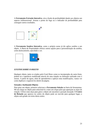 A Ferramenta Extrusão Interativa, cria a ilusão de profundidade dando aos objetos um
aspecto tridimensional. Arraste o ponto de fuga ou o indicador de profundidade para
conseguir outros resultados.




A Ferramenta Sombra Interativa, como o próprio nome já diz aplica sombra a um
objeto. A Barra de Propriedades oferece outras opções para a personalização da sombra,
como deslocamento, opacidade e cor.




EFEITOS SOBRE O OBJETO

Qualquer objeto, tanto os criados pelo Corel Draw como os incorporados de outra fonte,
podem ter a aparência modificada através de uma rotação ou distorção realizada com o
mouse. A partir de agora, além de aprendermos a aplicar estas modificações, vamos ver
como duplicar e organizá-los dentro da página.

Girando e Inclinando Objetos
Para girar um objeto, primeiro selecione a Ferramenta Seleção na barra de ferramentas.
Dê um clique no objeto para selecioná-lo e mais um clique para que apareçam as alças de
rotação. Utilize estas alças para girar o objeto até encontrar a posição desejada. O Centro
de Rotação que aparece no centro do objeto pode ser movido para qualquer lugar, o
objeto será girado em torno deste centro.




                                                                                        23
 