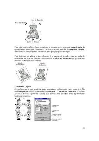 Para rotacionar o objeto, basta posicionar o ponteiro sobre uma das alças de rotação
(ponteiro fica no formato de uma seta circular) e arrastar ao redor do centro de rotação,
este centro de rotação poderá ser movido para qualquer ponto do objeto.

Para distorcer um objeto o procedimento é o mesmo da rotação, mas ao invés de
utilizarmos as alças de rotação vamos utilizar as alças de distorção que poderão ser
movidas na horizontal ou vertical.




Espelhando Objetos
O espelhamento inverte a orientação do objeto tanto na horizontal como na vertical. No
menu Organizar escolha o comando Transformar..., Usar escala e espelhar. A cortina
Escala e Espelho aparecerá. Utilize esta cortina para escolher entre espelhamento
horizontal e vertical.




                                                                                      24
 