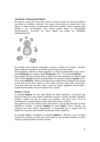 Agrupando e Desagrupando Objetos
Os arquivos criados pelo Corel Draw estão no formato vetorial, são elementos gráficos
que podem ser editados e alterados. Uma figura vetorial pode ser composta por vários
objetos, os objetos podem ser organizados em diversas camadas e depois agrupados para
facilitar a sua movimentação. Estes objetos podem depois ser desagrupados
transformando-se novamente em vários objetos que podem ser trabalhados
independentemente.




No exemplo acima podemos desagrupar e separar os objetos que formam o desenho.
Depois podemos reagrupá-los novamente para que forme um único objeto.
Para desagrupar, selecione o objeto agrupado e na barra de propriedades clique sobre o
botão Desagrupar ou, escolha a opção Desagrupar (Ctrl + U) no menu Organizar.
Para agrupar, primeiro selecione todos os objetos que serão agrupados, em seguida clique
sobre o botão Agrupar na barra de propriedades ou, escolha o comando Agrupar (Ctrl +
G) no menu Organizar. Observe que depois que os objetos forem agrupados eles passam
a fazer parte de um único objeto, ao clicar sobre um deles, todos serão selecionados.
Você pode selecionar um único objeto a partir de objetos agrupados, pressionando e
mantendo pressionada a tecla Ctrl enquanto faz a seleção.

Duplicar e Clonar
O comando Duplicar faz uma cópia idêntica do objeto duplicado e a posiciona logo
acima do objeto que a deu origem. Poderíamos alcançar o mesmo resultado copiando e
colando o objeto, mas por ser apenas um comando e não mexer com a Área de
Transferência o comando Duplicar acaba sendo mais prático e eficiente.
Para duplicar um ou mais objetos, basta selecioná-los e, em seguida, pressionar as teclas
Ctrl+D ou, escolher o comando Duplicar do menu Editar. Caso o desenho seja
composto por vários objetos desagrupados, é recomendado que os agrupe antes de
duplicá-los, isto pode evitar confusão em desenhos muito complexos.

O Comando Clone é semelhante ao comando Duplicar, a diferença é que um objeto
clonado fica vinculado ao objeto que o deu origem, ou seja, qualquer mudança no objeto
original é aplicada também ao objeto clonado.



                                                                                      25
 
