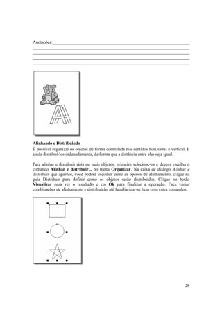 Anotações:_______________________________________________________________
________________________________________________________________________
________________________________________________________________________
________________________________________________________________________
________________________________________________________________________




Alinhando e Distribuindo
É possível organizar os objetos de forma controlada nos sentidos horizontal e vertical. E
ainda distribuí-los ordenadamente, de forma que a distância entre eles seja igual.

Para alinhar e distribuir dois ou mais objetos, primeiro selecione-os e depois escolha o
comando Alinhar e distribuir... no menu Organizar. Na caixa de diálogo Alinhar e
distribuir que aparece, você poderá escolher entre as opções de alinhamento, clique na
guia Distribuir para definir como os objetos serão distribuídos. Clique no botão
Visualizar para ver o resultado e em Ok para finalizar a operação. Faça várias
combinações de alinhamento e distribuição até familiarizar-se bem com estes comandos.




                                                                                      26
 
