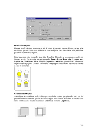 Ordenando Objetos
Quando você cria um objeto novo ele é posto acima dos outros objetos, talvez seja
necessário que ele fique atrás ou entre os outros objetos. Para solucionar este problema
podemos reordenar os objetos.

Para testarmos este comando, crie três desenhos diferentes e sobrepostos, conforme
figura a seguir. Em seguida, use os comandos Para a frente, Para trás, Avançar um,
Recuar um, Na frente e Atrás do menu Organizar... Ordenar, para alterar a ordem dos
objetos sobre a página. Utilize a ferramenta Seleção para selecionar o objeto que sofrerá
a ação do comando.




Combinando Objetos
A combinação de dois ou mais objetos gera um único objeto, que passará a ter a cor de
preenchimento e contorno igual a do último objeto selecionado. Selecione os objetos que
serão combinados e escolha o comando Combinar no menu Organizar.




                                                                                      27
 