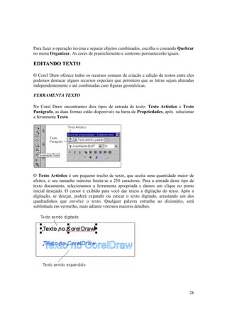 Para fazer a operação inversa e separar objetos combinados, escolha o comando Quebrar
no menu Organizar. As cores de preenchimento e contorno permanecerão iguais.

EDITANDO TEXTO

O Corel Draw oferece todos os recursos comuns de criação e edição de textos entre eles
podemos destacar alguns recursos especiais que permitem que as letras sejam alteradas
independentemente e até combinadas com figuras geométricas.

FERRAMENTA TEXTO

No Corel Draw encontramos dois tipos de entrada de texto: Texto Artístico e Texto
Parágrafo, as duas formas estão disponíveis na barra de Propriedades, após selecionar
a ferramenta Texto.




O Texto Artístico é um pequeno trecho de texto, que aceita uma quantidade maior de
efeitos, o seu tamanho máximo limita-se a 250 caracteres. Para a entrada deste tipo de
texto documento, selecionamos a ferramenta apropriada e damos um clique no ponto
inicial desejado. O cursor é exibido para você dar início a digitação do texto. Após a
digitação, se desejar, poderá expandir ou esticar o texto digitado, arrastando um dos
quadradinhos que envolve o texto. Qualquer palavra estranha ao dicionário, será
sublinhada em vermelho, mais adiante veremos maiores detalhes.




                                                                                   28
 